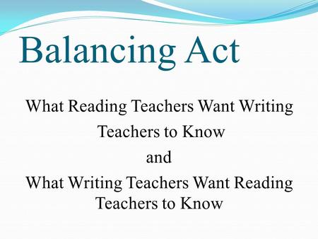 Balancing Act What Reading Teachers Want Writing Teachers to Know and What Writing Teachers Want Reading Teachers to Know.