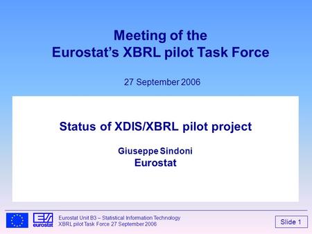 Slide 1 Eurostat Unit B3 – Statistical Information Technology XBRL pilot Task Force 27 September 2006 Status of XDIS/XBRL pilot project Giuseppe Sindoni.