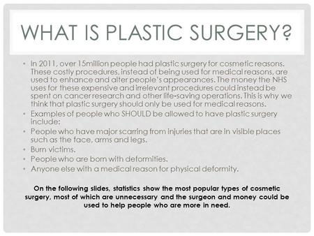 WHAT IS PLASTIC SURGERY? In 2011, over 15million people had plastic surgery for cosmetic reasons. These costly procedures, instead of being used for medical.