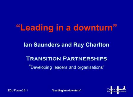 ECU Forum 2011”Leading in a downturn” “Leading in a downturn” Ian Saunders and Ray Charlton Transition Partnerships “ Developing leaders and organisations”