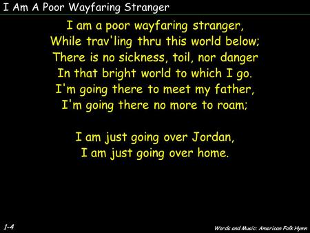 I Am A Poor Wayfaring Stranger 1-4 I am a poor wayfaring stranger, While trav'ling thru this world below; There is no sickness, toil, nor danger In that.