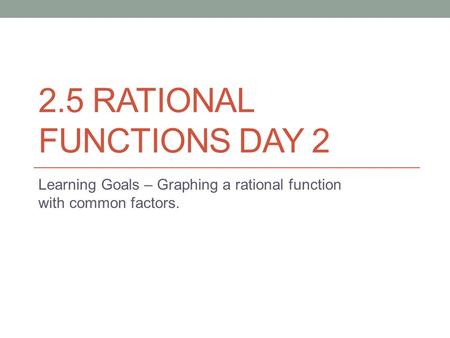 2.5 RATIONAL FUNCTIONS DAY 2 Learning Goals – Graphing a rational function with common factors.