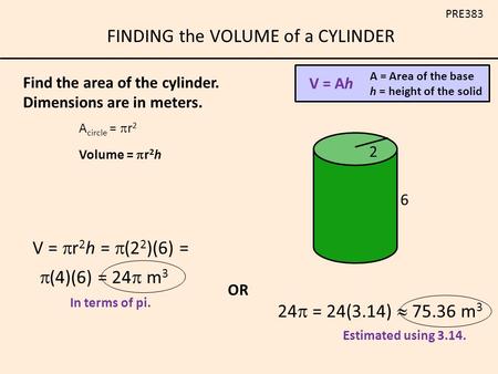 FINDING the VOLUME of a CYLINDER PRE383 V = Ah A = Area of the base h = height of the solid A circle =  r 2 Volume =  r 2 h 2 6 Find the area of the.