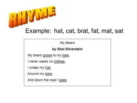 The repetition of sounds Example: hat, cat, brat, fat, mat, sat My Beard by Shel Silverstein My beard grows to my toes, I never wears no clothes, I wraps.