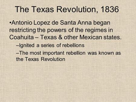 The Texas Revolution, 1836 Antonio Lopez de Santa Anna began restricting the powers of the regimes in Coahuita – Texas & other Mexican states. –Ignited.