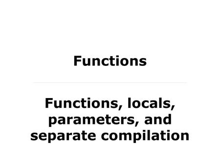 Functions Functions, locals, parameters, and separate compilation.
