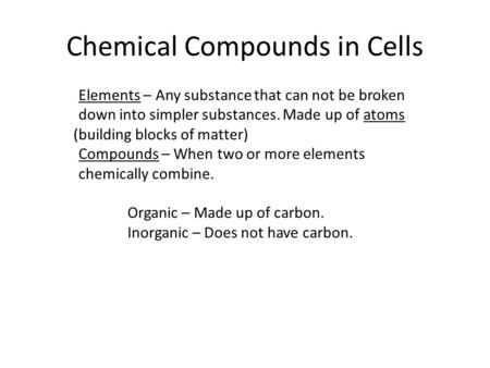 Chemical Compounds in Cells Elements – Any substance that can not be broken down into simpler substances. Made up of atoms (building blocks of matter)