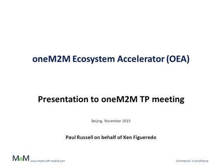 WMM www.more-with-mobile.comCommercial in Confidence oneM2M Ecosystem Accelerator (OEA) Presentation to oneM2M TP meeting Beijing, November 2015 Paul Russell.