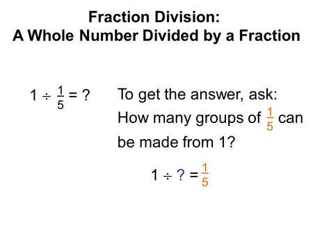 Fraction Division: A Whole Number Divided by a Fraction 1  = ? 1515 To get the answer, ask: 1  ? = 1515 How many groups of can be made from 1? 1515.