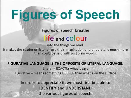 Figures of Speech Figures of speech breathe life and colour into the things we read. It makes the reader or listener use their imagination and understand.