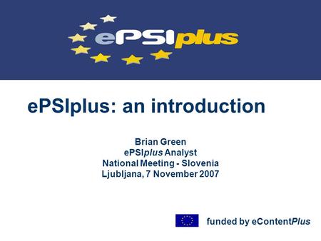 EPSIplus: an introduction Brian Green ePSIplus Analyst National Meeting - Slovenia Ljubljana, 7 November 2007 funded by eContentPlus.