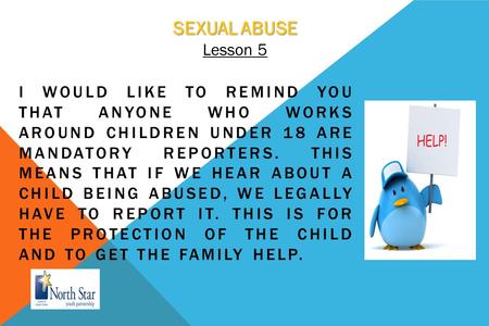 SEXUAL ABUSE Lesson 5 I WOULD LIKE TO REMIND YOU THAT ANYONE WHO WORKS AROUND CHILDREN UNDER 18 ARE MANDATORY REPORTERS. THIS MEANS THAT IF WE HEAR ABOUT.