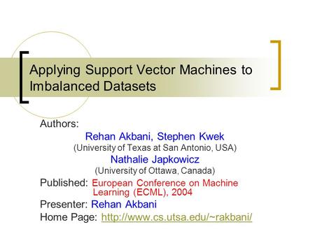 Applying Support Vector Machines to Imbalanced Datasets Authors: Rehan Akbani, Stephen Kwek (University of Texas at San Antonio, USA) Nathalie Japkowicz.