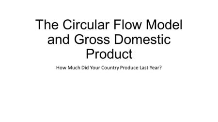 The Circular Flow Model and Gross Domestic Product How Much Did Your Country Produce Last Year?
