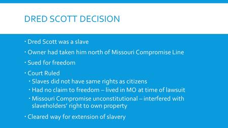 DRED SCOTT DECISION  Dred Scott was a slave  Owner had taken him north of Missouri Compromise Line  Sued for freedom  Court Ruled  Slaves did not.