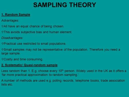 SAMPLING THEORY 1. Random Sample Advantages:  All have an equal chance of being chosen.  This avoids subjective bias and human element. Disadvantages: