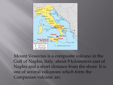 Mount Vesuvius is a composite volcano in the Gulf of Naples, Italy, about 9 kilometers east of Naples and a short distance from the shore. It is one of.