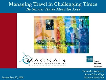 Managing Travel in Challenging Times Be Smart: Travel More for Less From the Author of Smooth Landings Michael MacNair September 25, 2008.