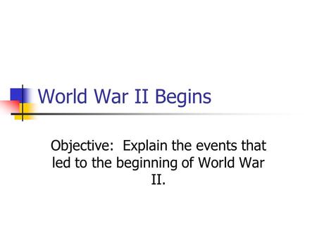 World War II Begins Objective: Explain the events that led to the beginning of World War II.