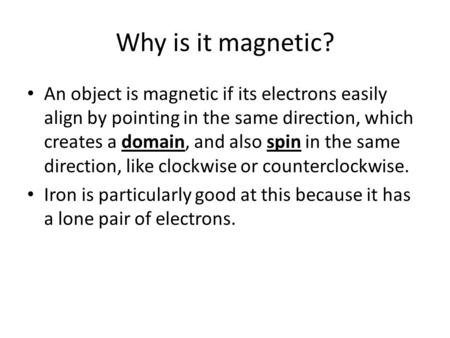 Why is it magnetic? An object is magnetic if its electrons easily align by pointing in the same direction, which creates a domain, and also spin in the.