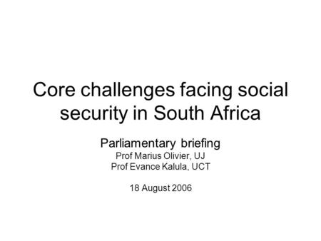 Core challenges facing social security in South Africa Parliamentary briefing Prof Marius Olivier, UJ Prof Evance Kalula, UCT 18 August 2006.