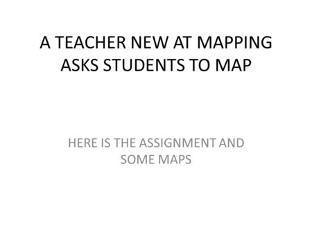 A TEACHER NEW AT MAPPING ASKS STUDENTS TO MAP HERE IS THE ASSIGNMENT AND SOME MAPS.