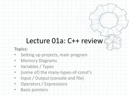 Lecture 01a: C++ review Topics: Setting up projects, main program Memory Diagrams Variables / Types (some of) the many-types-of-const's Input / Output.