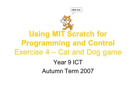 Using MIT Scratch for Programming and Control Exercise 4 – Cat and Dog game Year 9 ICT Autumn Term 2007.