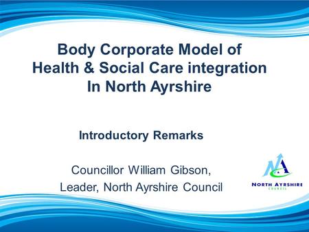 Body Corporate Model of Health & Social Care integration In North Ayrshire Introductory Remarks Councillor William Gibson, Leader, North Ayrshire Council.