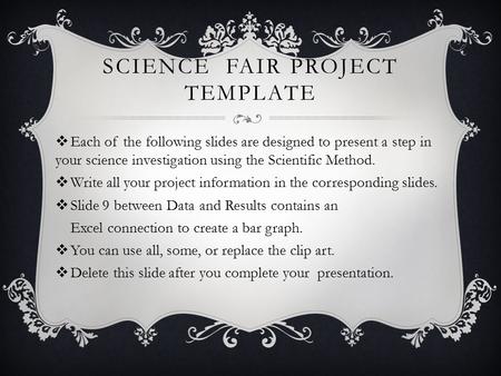 SCIENCE FAIR PROJECT TEMPLATE  Each of the following slides are designed to present a step in your science investigation using the Scientific Method.
