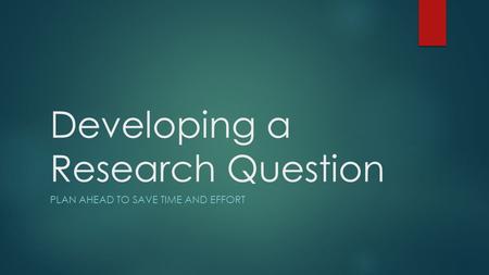 Developing a Research Question PLAN AHEAD TO SAVE TIME AND EFFORT.