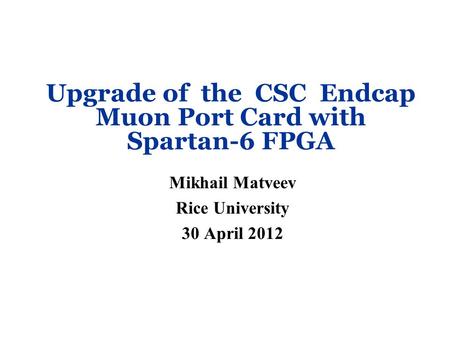 Upgrade of the CSC Endcap Muon Port Card with Spartan-6 FPGA Mikhail Matveev Rice University 30 April 2012.