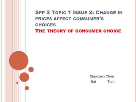 S PP 2 T OPIC 1 I SSUE 2: C HANGE IN PRICES AFFECT CONSUMER ’ S CHOICES T HE THEORY OF CONSUMER CHOICE Xiaozhen Chen Hai Tran.