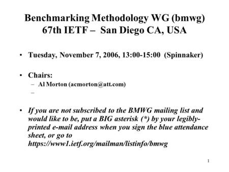 1 Benchmarking Methodology WG (bmwg) 67th IETF – San Diego CA, USA Tuesday, November 7, 2006, 13:00-15:00 (Spinnaker) Chairs: –Al Morton
