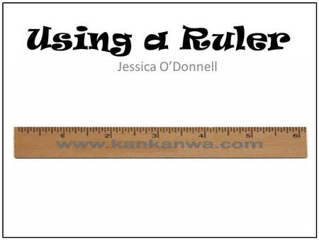 Using a Ruler Jessica O’Donnell. Ruler Rules First everyone is going to need a ruler. Place the ruler on your desk so that we can talk about the ruler.