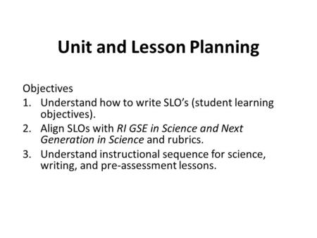 Unit and Lesson Planning Objectives 1.Understand how to write SLO’s (student learning objectives). 2.Align SLOs with RI GSE in Science and Next Generation.