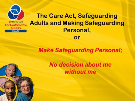 The Care Act, Safeguarding Adults and Making Safeguarding Personal, or Make Safeguarding Personal; No decision about me without me.