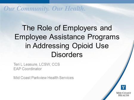 The Role of Employers and Employee Assistance Programs in Addressing Opioid Use Disorders Teri L Leasure, LCSW, CCS EAP Coordinator Mid Coast Parkview.