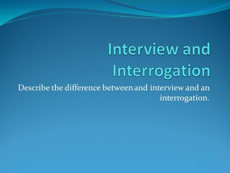 Describe the difference between and interview and an interrogation.