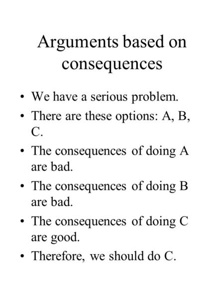 Arguments based on consequences We have a serious problem. There are these options: A, B, C. The consequences of doing A are bad. The consequences of doing.