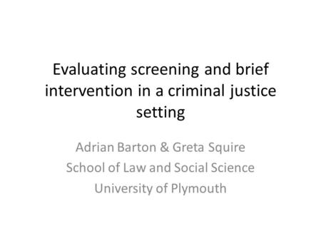 Evaluating screening and brief intervention in a criminal justice setting Adrian Barton & Greta Squire School of Law and Social Science University of Plymouth.