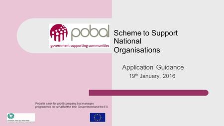Scheme to Support National Organisations Application Guidance 19 th January, 2016 Pobal is a not-for-profit company that manages programmes on behalf of.