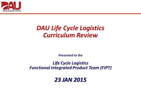 DAU Life Cycle Logistics Curriculum Review Presented to the Life Cycle Logistics Functional Integrated Product Team (FIPT) 23 JAN 2015.