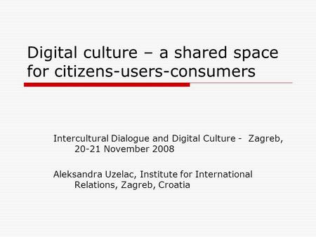 Digital culture – a shared space for citizens-users-consumers Intercultural Dialogue and Digital Culture - Zagreb, 20-21 November 2008 Aleksandra Uzelac,