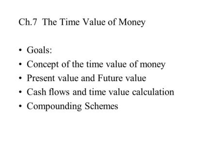Ch.7 The Time Value of Money Goals: Concept of the time value of money Present value and Future value Cash flows and time value calculation Compounding.