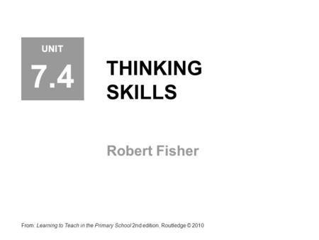 THINKING SKILLS Robert Fisher From: Learning to Teach in the Primary School 2nd edition, Routledge © 2010 UNIT 7.4.
