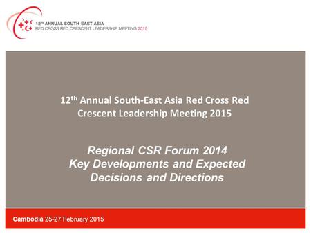 Regional CSR Forum 2014 Key Developments and Expected Decisions and Directions Cambodia 25-27 February 2015 12 th Annual South-East Asia Red Cross Red.