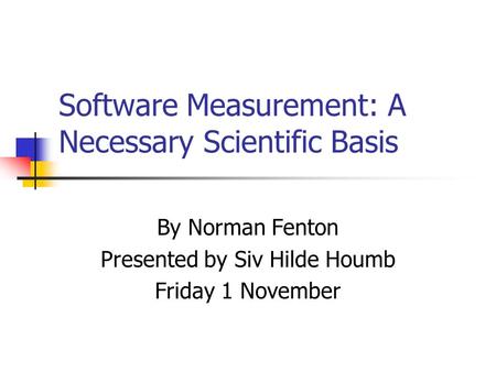 Software Measurement: A Necessary Scientific Basis By Norman Fenton Presented by Siv Hilde Houmb Friday 1 November.