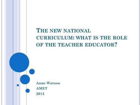 T HE NEW NATIONAL CURRICULUM : WHAT IS THE ROLE OF THE TEACHER EDUCATOR ? Anne Watson AMET 2013.