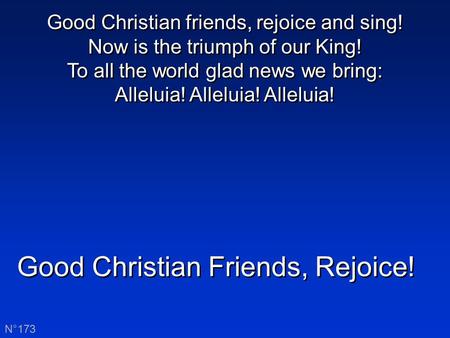 Good Christian Friends, Rejoice! N°173 Good Christian friends, rejoice and sing! Now is the triumph of our King! To all the world glad news we bring: Alleluia!